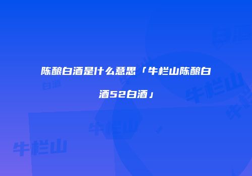陈酿白酒是什么意思「牛栏山陈酿白酒52白酒」