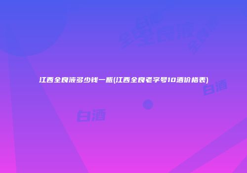江西全良液多少钱一瓶(江西全良老字号10酒价格表)