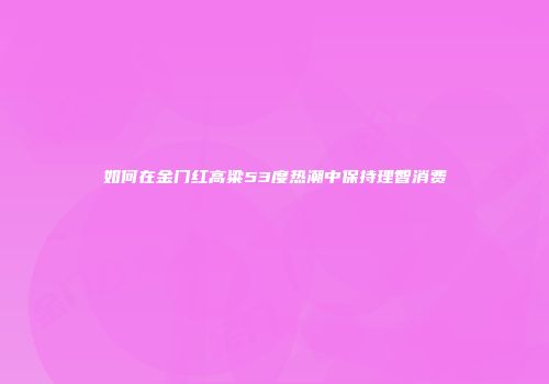 如何在金门红高粱53度热潮中保持理智消费