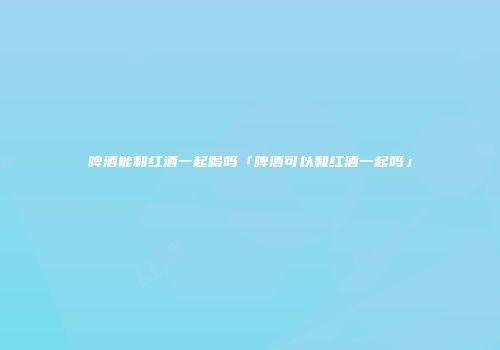 啤酒能和红酒一起喝吗「啤酒可以和红酒一起吗」