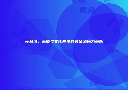 茅台酒：品质与文化并重的黄金酒魅力解析