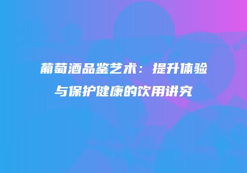 葡萄酒品鉴艺术：提升体验与保护健康的饮用讲究