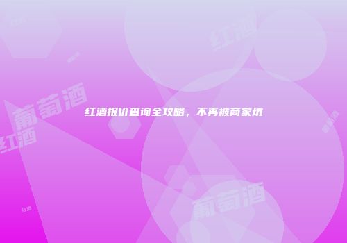 红酒报价查询全攻略，不再被商家坑