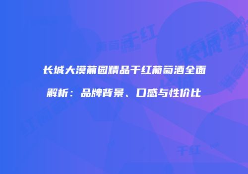 长城大漠葡园精品干红葡萄酒全面解析：品牌背景、口感与性价比