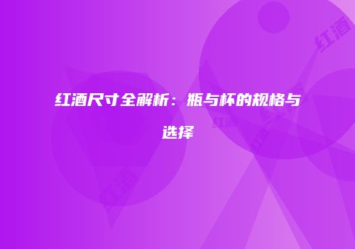 红酒尺寸全解析：瓶与杯的规格与选择