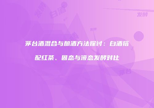 茅台酒混合与酿酒方法探讨：白酒搭配红茶、固态与液态发酵对比