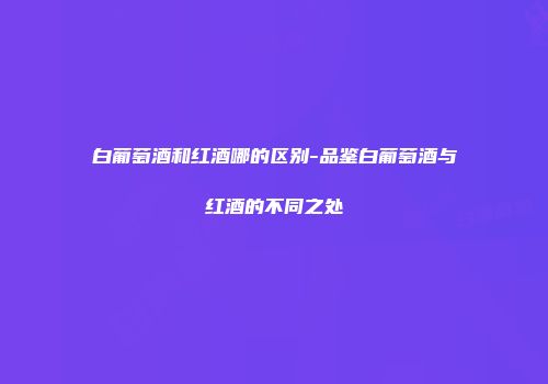 白葡萄酒和红酒哪的区别-品鉴白葡萄酒与红酒的不同之处
