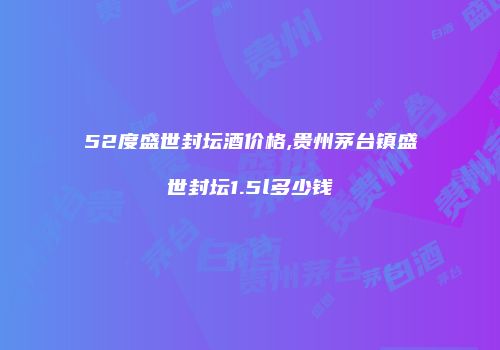 52度盛世封坛酒价格,贵州茅台镇盛世封坛1.5l多少钱