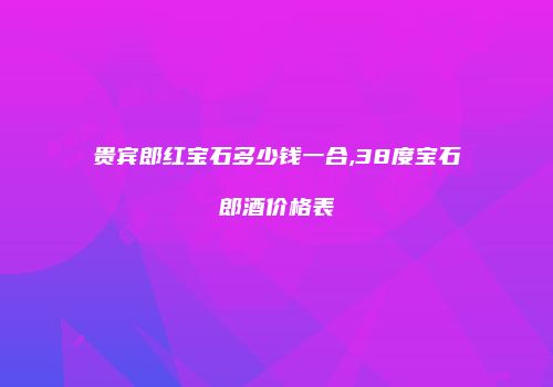 贵宾郎红宝石多少钱一合,38度宝石郎酒价格表