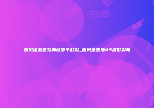 西凤酒金窖和典藏哪个好喝_西凤金窖酒45度好喝吗