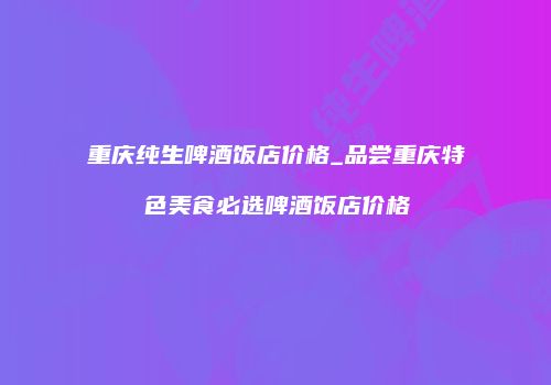 重庆纯生啤酒饭店价格_品尝重庆特色美食必选啤酒饭店价格