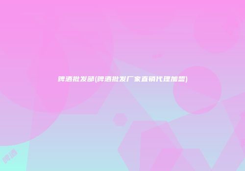 啤酒批发部(啤酒批发厂家直销代理加盟)