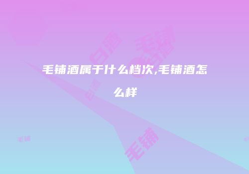 毛铺酒属于什么档次,毛铺酒怎么样