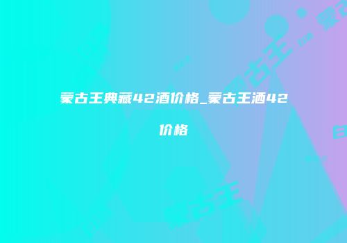 蒙古王典藏42酒价格_蒙古王洒42价格
