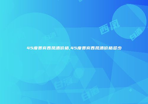 45度贵宾西凤酒价格,45度贵宾西凤酒价格多少