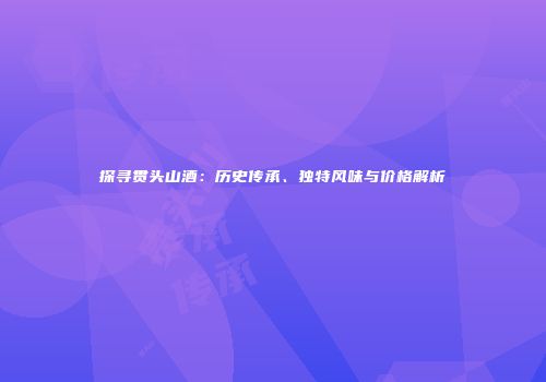 探寻贯头山酒：历史传承、独特风味与价格解析