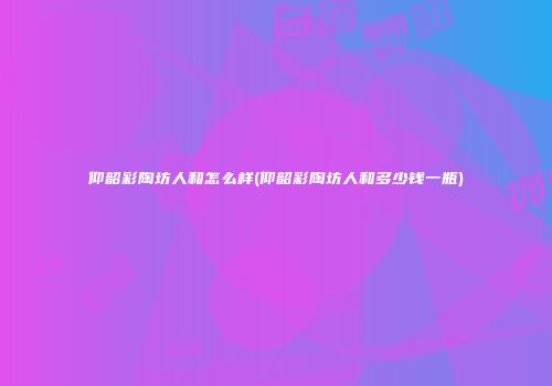 仰韶彩陶坊人和怎么样(仰韶彩陶坊人和多少钱一瓶)