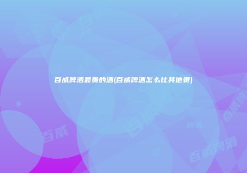 百威啤酒最贵的酒(百威啤酒怎么比其他贵)