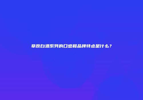 草原白酒系列的口感和品牌特点是什么？