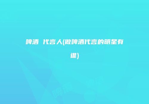 啤酒 代言人(做啤酒代言的明星有谁)