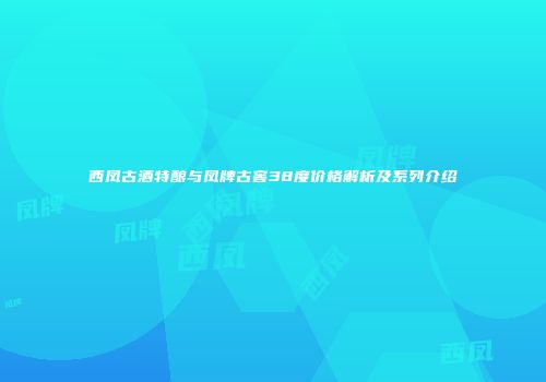 西凤古酒特酿与凤牌古窖38度价格解析及系列介绍