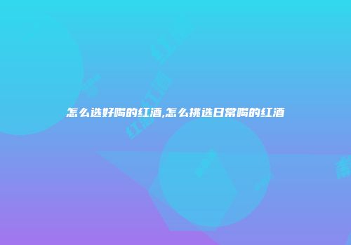 怎么选好喝的红酒,怎么挑选日常喝的红酒