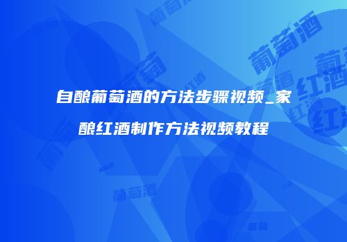 自酿葡萄酒的方法步骤视频_家酿红酒制作方法视频教程