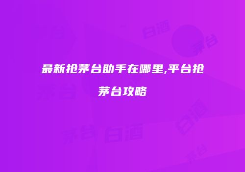 最新抢茅台助手在哪里,平台抢茅台攻略