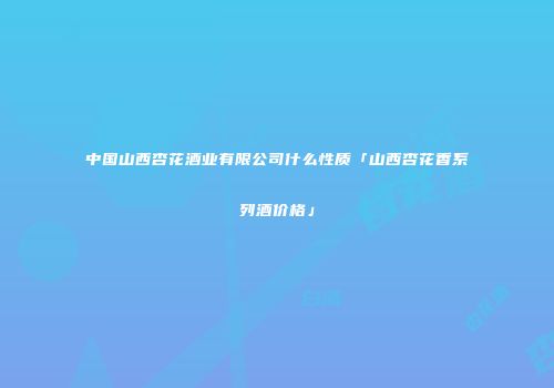 中国山西杏花酒业有限公司什么性质「山西杏花香系列酒价格」