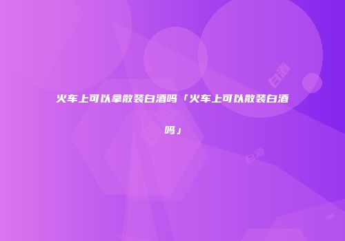火车上可以拿散装白酒吗「火车上可以散装白酒吗」