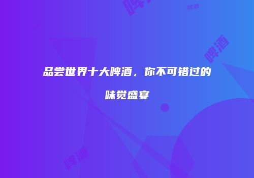 品尝世界十大啤酒，你不可错过的味觉盛宴