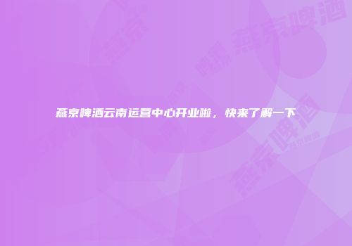 燕京啤酒云南运营中心开业啦，快来了解一下