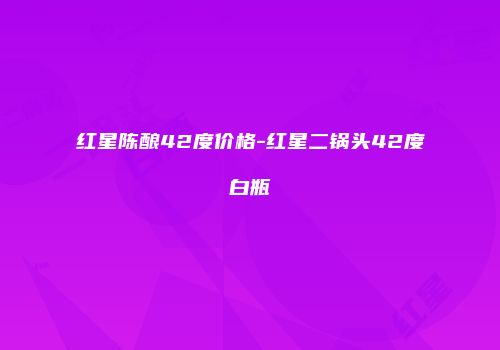 红星陈酿42度价格-红星二锅头42度白瓶
