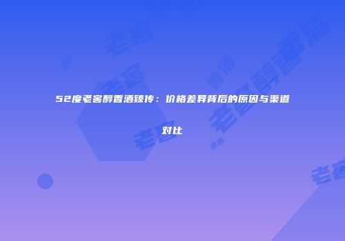 52度老窖醇香酒臻传：价格差异背后的原因与渠道对比