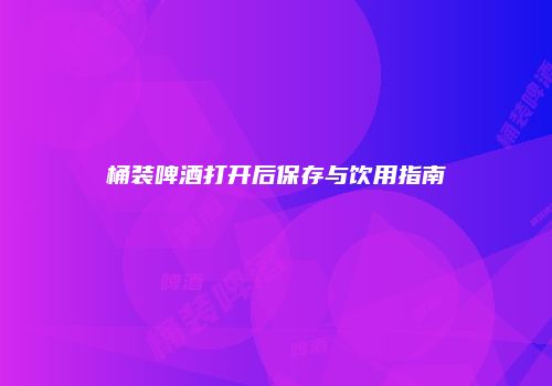 桶装啤酒打开后保存与饮用指南