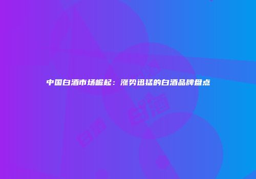 中国白酒市场崛起：涨势迅猛的白酒品牌盘点
