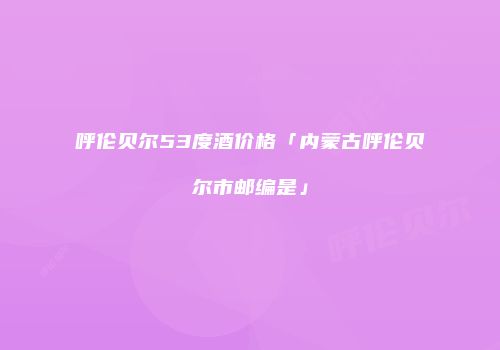 呼伦贝尔53度酒价格「内蒙古呼伦贝尔市邮编是」