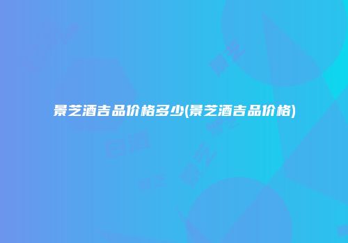 景芝酒吉品价格多少(景芝酒吉品价格)