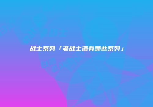 战士系列「老战士酒有哪些系列」