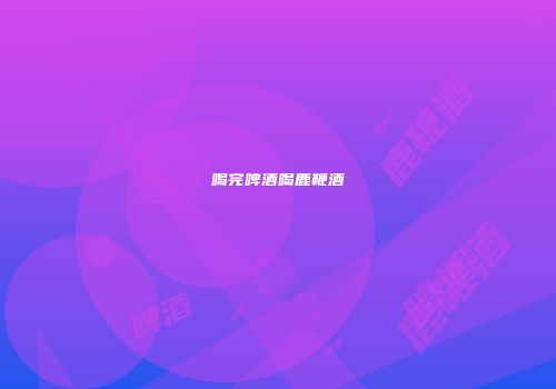 喝完啤酒喝鹿鞭酒