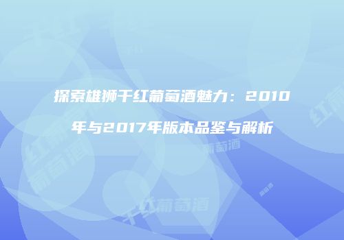 探索雄狮干红葡萄酒魅力：2010年与2017年版本品鉴与解析