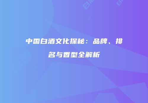 中国白酒文化探秘：品牌、排名与香型全解析