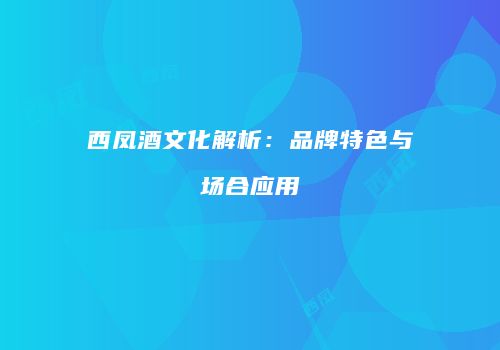 西凤酒文化解析：品牌特色与场合应用