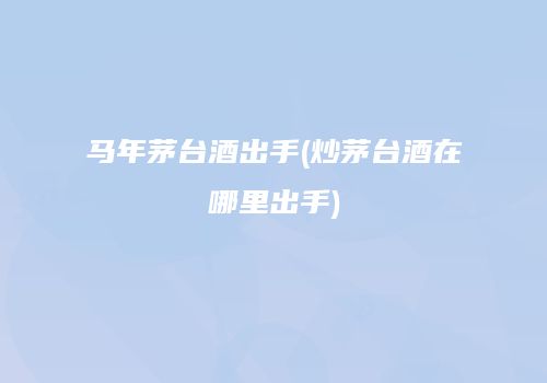 马年茅台酒出手(炒茅台酒在哪里出手)