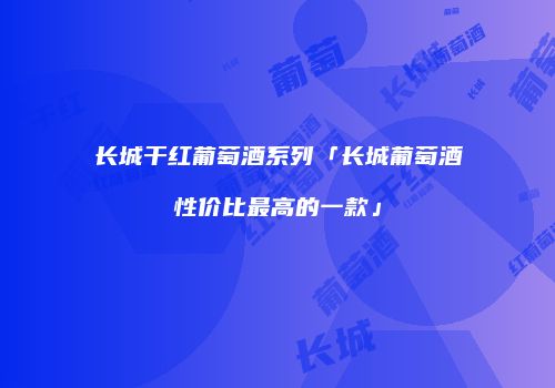 长城干红葡萄酒系列「长城葡萄酒性价比最高的一款」