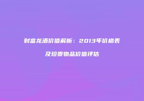 财富龙酒价值解析：2013年价格表及珍贵物品价值评估