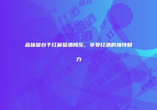品味皇台干红葡萄酒梅乐，享受红酒的独特魅力