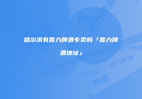 哈尔滨有喜力啤酒专卖吗「喜力啤酒地址」