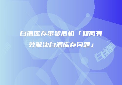 白酒库存串货危机「如何有效解决白酒库存问题」