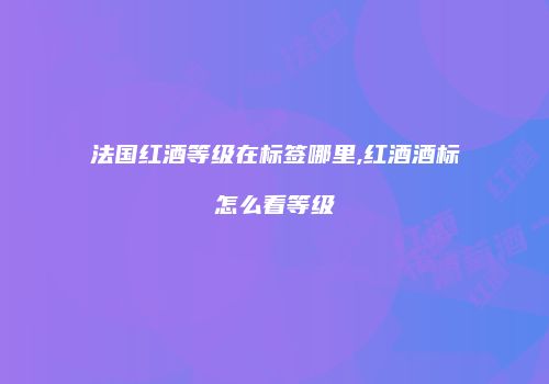 法国红酒等级在标签哪里,红酒酒标怎么看等级